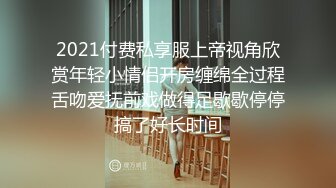 2021付费私享服上帝视角欣赏年轻小情侣开房缠绵全过程舌吻爱抚前戏做得足歇歇停停搞了好长时间