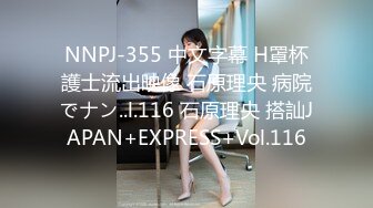 NNPJ-355 中文字幕 H罩杯護士流出映像 石原理央 病院でナン..l.116 石原理央 搭訕JAPAN+EXPRESS+Vol.116