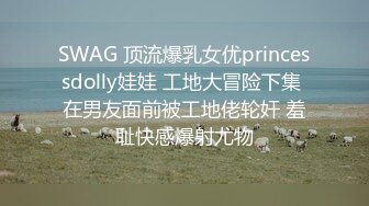 SWAG 顶流爆乳女优princessdolly娃娃 工地大冒险下集 在男友面前被工地佬轮奸 羞耻快感爆射尤物