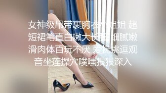 女神级吊带裹胸衣小姐姐 超短裙笔直白嫩大长腿 细腻嫩滑肉体百玩不厌 爱抚挑逗观音坐莲操穴噗嗤狠狠深入