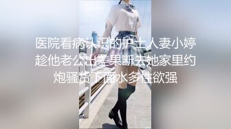 医院看病认识的护士人妻小婷趁他老公出差果断去她家里约炮骚货下面水多性欲强