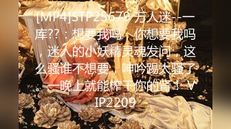 [MP4]STP25679 万人迷--一库??：想要我吗，你想要我吗，迷人的小妖精灵魂发问，这么骚谁不想要，呻吟踢太骚了。一晚上就能榨干你的肾！ VIP2209