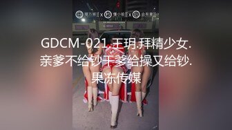 GDCM-021.王玥.拜精少女.亲爹不给钞干爹给操又给钞.果冻传媒