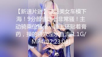 【新速片遞】极品美女车模下海！9分颜值床上非常骚！主动骑乘位猛坐，腰上还贴着膏药，操的骚穴淫水直流[1.1G/MP4/02:23:08]