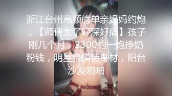 浙江台州高颜值单亲妈妈约炮，【师傅太了好深好痛】孩子刚几个月，2300约一炮挣奶粉钱，明星脸模特身材，阳台沙发啪啪