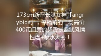 173cm新晋长腿女神「angrybids」，停播前的一场高价400币门票的超震撼监狱风情性虐+喷水大秀！