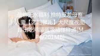 最新无水福利 推特反差母畜人妻【荡妇馨儿】大尺度视图 露出吃鸡舔蛋吸精样样通[MP4/701MB]