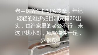 老中医养生馆SPA按摩，年纪轻轻的准少妇目测只有20出头，也许家里的老公不行，来这里找小哥，翘臀弹性十足，穴很粉