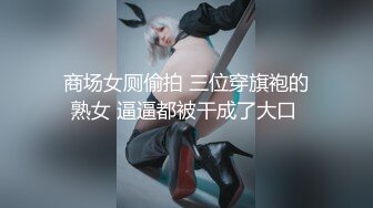 商场女厕偷拍 三位穿旗袍的熟女 逼逼都被干成了大口 