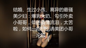 结婚、生过小孩、离异的最骚美少妇：爆乳大奶、勾引外卖小哥哥，倾述真情流泪，太苦啦，如何一招招引诱美团小哥沦陷！