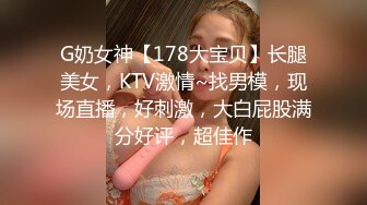 G奶女神【178大宝贝】长腿美女，KTV激情~找男模，现场直播，好刺激，大白屁股满分好评，超佳作