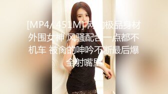 [MP4/ 451M] 网约极品身材外围女神 风骚配合一点都不机车 被肏的呻吟不断最后爆全射嘴里