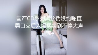 国产CD系列黑丝伪娘约啪直男口交后入爆操爽到不停大声呻吟