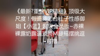 《最新?重磅VIP精品》顶级大尺度！假面舞团台柱子性感御姐【小蓝】超级会员版~赤裸裸露奶露逼顶胯M腿摇摆挑逗~可撸