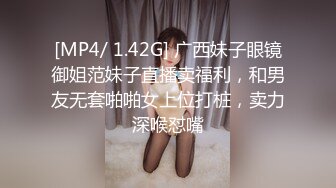 [MP4/ 1.42G] 广西妹子眼镜御姐范妹子直播卖福利，和男友无套啪啪女上位打桩，卖力深喉怼嘴