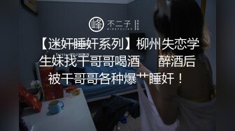 【迷奸睡奸系列】柳州失恋学生妹找干哥哥喝酒❤️醉酒后被干哥哥各种爆艹睡奸！