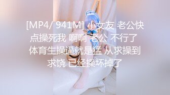 [MP4/ 941M] 小女友 老公快点操死我 啊啊 老公 不行了 体育生操逼就是猛 从求操到求饶 已经操坏掉了