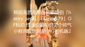 韩国高质量黑丝高跟情侣「henry_sera」「sarah579」OF私拍 性感空姐勾引了个帅气小鲜肉没想到是个打桩机器2