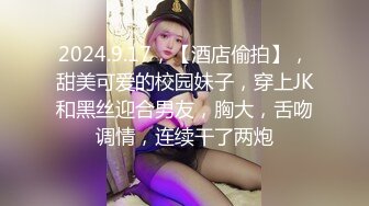 2024.9.17，【酒店偷拍】，甜美可爱的校园妹子，穿上JK和黑丝迎合男友，胸大，舌吻调情，连续干了两炮