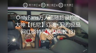 OnlyFans万人追随超级约炮大神【托尼】订阅~只约极品网红模特又肏又调教 (3)