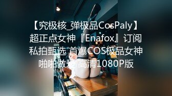 【究极核_弹极品CosPaly】超正点女神『Enafox』订阅私拍甄选 首爆COS极品女神啪啪做爱 高清1080P版