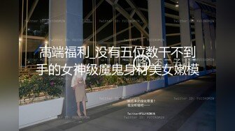 高端福利_没有五位数干不到手的女神级魔鬼身材美女嫩模