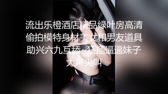 流出乐橙酒店精品绿叶房高清偷拍模特身材美女和男友道具助兴六九互舔~狂插逼逼妹子大声尖叫