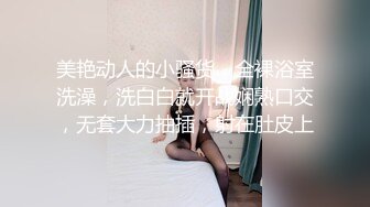 美艳动人的小骚货，全裸浴室洗澡，洗白白就开战娴熟口交，无套大力抽插，射在肚皮上