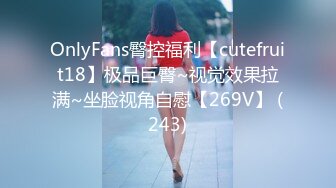 OnlyFans臀控福利【cutefruit18】极品巨臀~视觉效果拉满~坐脸视角自慰【269V】 (243)