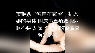 美艳嫂子独自在家 终于插入她的身体 叫床声真销魂 嗯~啊不要 太深了 粉嫩的蜜道裹得好舒服