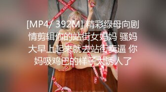 [MP4/ 392M] 精彩绿母向剧情剪辑你的站街女妈妈 骚妈大早上起来就去站街卖逼 你妈吸鸡巴的样子太诱人了