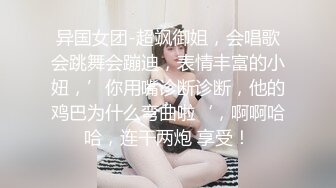 异国女团-超飒御姐，会唱歌会跳舞会蹦迪，表情丰富的小妞，’你用嘴诊断诊断，他的鸡巴为什么弯曲啦‘，啊啊哈哈，连干两炮 享受！