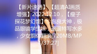 【新片速遞】 【超清AI画质增强】2022.12.10，【瘦子探花梦幻馆】，泡良大神，极品眼镜学生妹，逼逼特写水多，少女胴体翻滚[720MB/MP4/37:27]