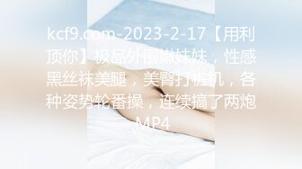 kcf9.com-2023-2-17【用利顶你】极品外围嫩妹妹，性感黑丝袜美腿，美臀打桩机，各种姿势轮番操，连续搞了两炮.MP4