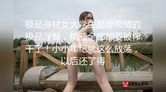 极品身材女大学生超会吸精的极品淫臀，精液全部都要被榨干了！小小年纪就这么放荡，以后还了得