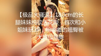 【极品大骚逼】180cm的长腿妹妹纯欲天花板，首次和小姐妹玩3P，粉嘟嘟的翘臀被大鸡巴插爽