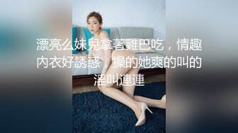 漂亮么妹兒拿著雞巴吃，情趣內衣好誘惑，操的她爽的叫的淫叫連連