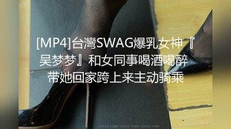 [MP4]台灣SWAG爆乳女神『吴梦梦』和女同事喝酒喝醉 带她回家跨上来主动骑乘