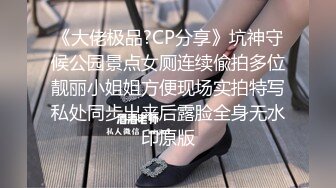 《大佬极品?CP分享》坑神守候公园景点女厕连续偸拍多位靓丽小姐姐方便现场实拍特写私处同步出来后露脸全身无水印原版