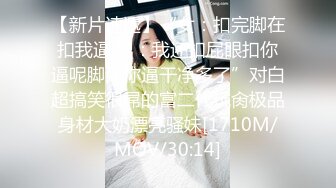 【新片速遞】“女：扣完脚在扣我逼 男：我还扣屁眼扣你逼呢脚比你逼干净多了”对白超搞笑很屌的富二代玩肏极品身材大奶漂亮骚妹[1710M/MOV/30:14]