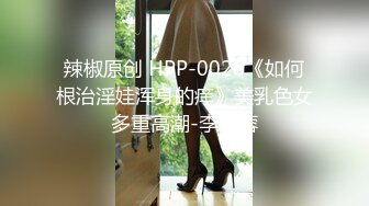 辣椒原创 HPP-0028《如何根治淫娃浑身的痒》美乳色女多重高潮-李蓉蓉