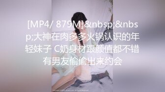 [MP4/ 879M]&nbsp;&nbsp;大神在肉多多火锅认识的年轻妹子 C奶身材跟颜值都不错有男友偷偷出来约会