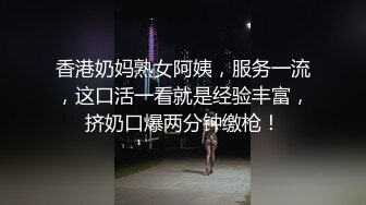 香港奶妈熟女阿姨，服务一流，这口活一看就是经验丰富，挤奶口爆两分钟缴枪！