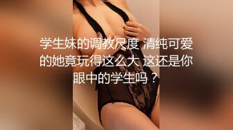 学生妹的调教尺度 清纯可爱的她竟玩得这么大 这还是你眼中的学生吗？