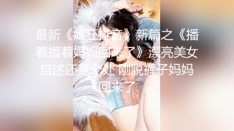 最新《疯狂抖音》新篇之《播着播着妈妈回来了》漂亮美女自述还是个处 刚脱裤子妈妈回来了