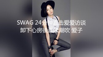 SWAG 24分钟直击爱爱访谈卸下心房後连续潮吹 爱子