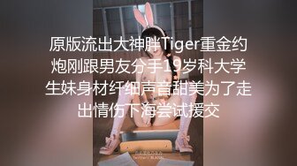 原版流出大神胖Tiger重金约炮刚跟男友分手19岁科大学生妹身材纤细声音甜美为了走出情伤下海尝试援交