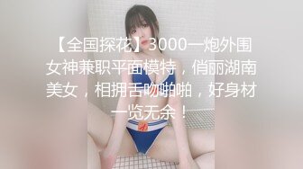 【全国探花】3000一炮外围女神兼职平面模特，俏丽湖南美女，相拥舌吻啪啪，好身材一览无余！