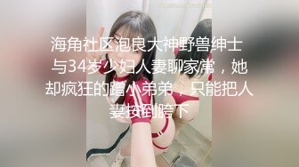 海角社区泡良大神野兽绅士 与34岁少妇人妻聊家常，她却疯狂的蹭小弟弟，只能把人妻按到胯下