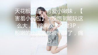 天花板颜值，可爱小嫩妹，【害羞小奶包】，没想到能玩这么大，直接来次大尺度3P，粉嫩的小逼逼都被干肿了，痛心